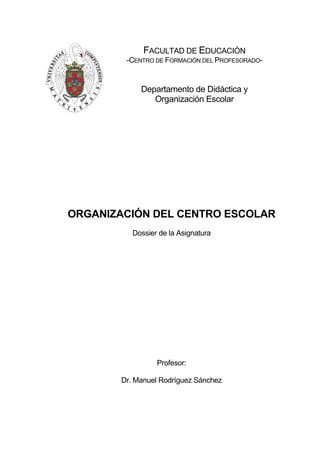 Dossier de la Asignatura
Profesor:
Dr. Manuel Rodríguez Sánchez
FACULTAD DE EDUCACIÓN
-CENTRO DE FORMACIÓN DEL PROFESORADO-
Departamento de Didáctica y
Organización Escolar
ORGANIZACIÓN DEL CENTRO ESCOLAR
 