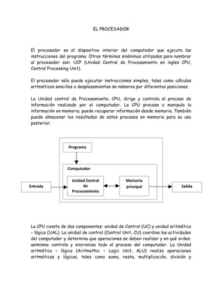 EL PROCESADOR



El procesador es el dispositivo interior del computador que ejecuta las
instrucciones del programa. Otros términos sinónimos utilizados para nombrar
al procesador son: UCP (Unidad Central de Procesamiento en ingles CPU,
Central Processing Unit).

El procesador sólo puede ejecutar instrucciones simples, tales como cálculos
aritméticos sencillos o desplazamientos de números por diferentes posiciones.

La Unidad central de Procesamiento, CPU, dirige y controla el proceso de
información realizado por el computador. La CPU procesa o manipula la
información en memoria; puede recuperar información desde memoria. También
puede almacenar los resultados de estos procesos en memoria para su uso
posterior.




                  Programa



                  Computador

                    Unidad Central             Memoria
Entrada                   de                   principal                   Salida
                    Procesamiento




La CPU consta de dos componentes: unidad de Control (UC) y unidad aritmético
– lógica (UAL). La unidad de control (Control Unit, CU) coordina las actividades
del computador y determina que operaciones se deben realizar y en qué orden;
asimismo controla y sincroniza todo el proceso del computador. La Unidad
aritmético – lógica (Aritmethic – Logic Unit, ALU) realiza operaciones
aritméticas y lógicas, tales como suma, resta, multiplicación, división y
 