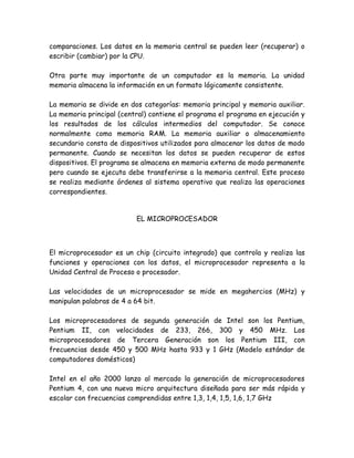 comparaciones. Los datos en la memoria central se pueden leer (recuperar) o
escribir (cambiar) por la CPU.

Otra parte muy importante de un computador es la memoria. La unidad
memoria almacena la información en un formato lógicamente consistente.

La memoria se divide en dos categorías: memoria principal y memoria auxiliar.
La memoria principal (central) contiene el programa el programa en ejecución y
los resultados de los cálculos intermedios del computador. Se conoce
normalmente como memoria RAM. La memoria auxiliar o almacenamiento
secundario consta de dispositivos utilizados para almacenar los datos de modo
permanente. Cuando se necesitan los datos se pueden recuperar de estos
dispositivos. El programa se almacena en memoria externa de modo permanente
pero cuando se ejecuta debe transferirse a la memoria central. Este proceso
se realiza mediante órdenes al sistema operativo que realiza las operaciones
correspondientes.


                          EL MICROPROCESADOR



El microprocesador es un chip (circuito integrado) que controla y realiza las
funciones y operaciones con los datos, el microprocesador representa a la
Unidad Central de Proceso o procesador.

Las velocidades de un microprocesador se mide en megahercios (MHz) y
manipulan palabras de 4 a 64 bit.

Los microprocesadores de segunda generación de Intel son los Pentium,
Pentium II, con velocidades de 233, 266, 300 y 450 MHz. Los
microprocesadores de Tercera Generación son los Pentium III, con
frecuencias desde 450 y 500 MHz hasta 933 y 1 GHz (Modelo estándar de
computadores domésticos)

Intel en el año 2000 lanzo al mercado la generación de microprocesadores
Pentium 4, con una nueva micro arquitectura diseñada para ser más rápida y
escolar con frecuencias comprendidas entre 1,3, 1,4, 1,5, 1,6, 1,7 GHz
 