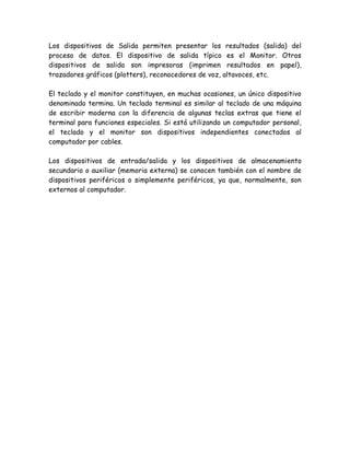 Los dispositivos de Salida permiten presentar los resultados (salida) del
proceso de datos. El dispositivo de salida típico es el Monitor. Otros
dispositivos de salida son impresoras (imprimen resultados en papel),
trazadores gráficos (plotters), reconocedores de voz, altavoces, etc.

El teclado y el monitor constituyen, en muchas ocasiones, un único dispositivo
denominado termina. Un teclado terminal es similar al teclado de una máquina
de escribir moderna con la diferencia de algunas teclas extras que tiene el
terminal para funciones especiales. Si está utilizando un computador personal,
el teclado y el monitor son dispositivos independientes conectados al
computador por cables.

Los dispositivos de entrada/salida y los dispositivos de almacenamiento
secundario o auxiliar (memoria externa) se conocen también con el nombre de
dispositivos periféricos o simplemente periféricos, ya que, normalmente, son
externos al computador.
 