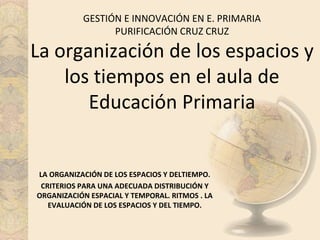 GESTIÓN E INNOVACIÓN EN E. PRIMARIA
PURIFICACIÓN CRUZ CRUZ
La organización de los espacios y
los tiempos en el aula de
Educación Primaria
LA ORGANIZACIÓN DE LOS ESPACIOS Y DELTIEMPO.
CRITERIOS PARA UNA ADECUADA DISTRIBUCIÓN Y
ORGANIZACIÓN ESPACIAL Y TEMPORAL. RITMOS . LA
EVALUACIÓN DE LOS ESPACIOS Y DEL TIEMPO.
 