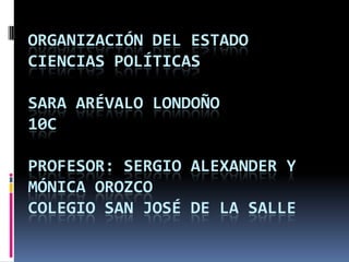 ORGANIZACIÓN DEL ESTADO
CIENCIAS POLÍTICAS

SARA ARÉVALO LONDOÑO
10C

PROFESOR: SERGIO ALEXANDER Y
MÓNICA OROZCO
COLEGIO SAN JOSÉ DE LA SALLE
 