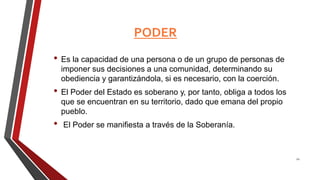 PODER
• Es la capacidad de una persona o de un grupo de personas de
imponer sus decisiones a una comunidad, determinando su
obediencia y garantizándola, si es necesario, con la coerción.
• El Poder del Estado es soberano y, por tanto, obliga a todos los
que se encuentran en su territorio, dado que emana del propio
pueblo.
• El Poder se manifiesta a través de la Soberanía.
21
 