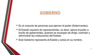 GOBIERNO
• Es el conjunto de personas que ejercen el poder (Gobernantes).
• El Estado requiere de representantes, es decir, ejerce el poder a
través de gobernantes, quienes se encargan de dirigir, controlar y
administrar las instituciones del Estado.
• Este Gobierno representa al Estado y actúa en su nombre.
23
 