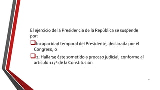 El ejercicio de la Presidencia de la República se suspende
por:
Incapacidad temporal del Presidente, declarada por el
Congreso, o
2. Hallarse éste sometido a proceso judicial, conforme al
artículo 117º de la Constitución
42
 