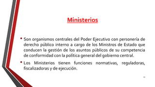Ministerios
• Son organismos centrales del Poder Ejecutivo con personería de
derecho público interno a cargo de los Ministros de Estado que
conducen la gestión de los asuntos públicos de su competencia
de conformidad con la política general del gobierno central.
• Los Ministerios tienen funciones normativas, reguladoras,
fiscalizadoras y de ejecución.
49
 