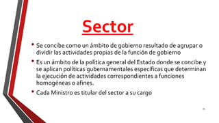 Sector
• Se concibe como un ámbito de gobierno resultado de agrupar o
dividir las actividades propias de la función de gobierno
• Es un ámbito de la política general del Estado donde se concibe y
se aplican políticas gubernamentales específicas que determinan
la ejecución de actividades correspondientes a funciones
homogéneas o afines.
• Cada Ministro es titular del sector a su cargo
54
 