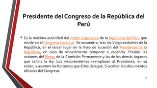 Presidente del Congreso de la República del
Perú
• Es la máxima autoridad del Poder Legislativo de la República del Perú que
reside en el Congreso Nacional. Se encuentra, tras los Vicepresidentes de la
República, en el tercer lugar en la línea de sucesión del Presidente de la
República, en caso de impedimento temporal o vacancia. Preside las
sesiones del Pleno, de la Comisión Permanente y las de los demás órganos
que señala la ley. Los vicepresidentes reemplazan al Presidente, en su
orden, y asumen las funciones que él les delegue. Suscriben los documentos
oficiales del Congreso.
56
 