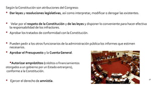 Según laConstitución son atribuciones del Congreso:
• Dar leyes y resoluciones legislativas, así como interpretar, modificar o derogar las existentes.
• Velar por el respeto de la Constitución y de las leyes y disponer lo conveniente para hacer efectiva
la responsabilidad de los infractores.
• Aprobar los tratados de conformidad con la Constitución.
• Pueden pedir a los otros funcionarios de la administración pública los informes que estimen
necesarios.
• Aprobar el Presupuesto y la Cuenta General.
•Autorizar empréstitos (créditos o financiamientos
otorgados a un gobierno por un Estado extranjero),
conforme a la Constitución.
• Ejercer el derecho de amnistía.
58
 