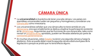 CÁMARA ÚNICA
• La unicameralidad es la práctica de tener una sola cámara. Los países con
asambleas unicamerales suelen ser pequeños y homogéneos y consideran una
Cámara alta como innecesaria.
• Los unicameralistas señalan que una cámara alta no tiene sentido en una
democracia, sino que simplemente se dedica a duplicar la participación existente
en la cámara baja.Argumentan que las funciones de una cámara alta, tales como
revisar un proyecto de ley aprobado, pueden ser llevadas adelante por parte de
comisiones parlamentarias.
• En muchas situaciones, estos Estados tuvieron una segunda cámara y luego la
abolieron. Esto se puede deber a que la segunda cámara obstruía el paso de la
legislación o porque se probó que no tenía efecto alguno.
60
 