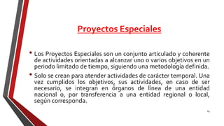 Proyectos Especiales
• Los Proyectos Especiales son un conjunto articulado y coherente
de actividades orientadas a alcanzar uno o varios objetivos en un
periodo limitado de tiempo, siguiendo una metodología definida.
• Solo se crean para atender actividades de carácter temporal. Una
vez cumplidos los objetivos, sus actividades, en caso de ser
necesario, se integran en órganos de línea de una entidad
nacional o, por transferencia a una entidad regional o local,
según corresponda.
69
 