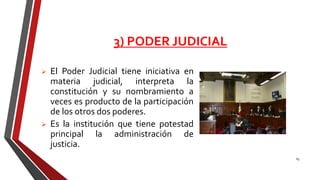 3) PODER JUDICIAL
 El Poder Judicial tiene iniciativa en
materia judicial, interpreta la
constitución y su nombramiento a
veces es producto de la participación
de los otros dos poderes.
 Es la institución que tiene potestad
principal la administración de
justicia.
63
 