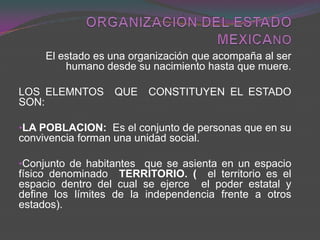 ORGANIZACIÓN DEL ESTADO MEXICANO El estado es una organización que acompaña al ser humano desde su nacimiento hasta que muere. LOS ELEMNTOS  QUE  CONSTITUYEN EL ESTADO SON:   ,[object Object]