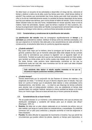 Universidad Católica Santo Toribio de Mogrovejo                           Oscar López Regalado



    Se debe hacer un recuento de las actividades a desarrollar a lo largo del día, valorando el
    tiempo a dedicar a cada una de ellas, pues hay tiempo para todo. ¿Qué tiempo dedicar al
    estudio? Hay autores que recomiendan tres horas diarias para este nivel educativo. Esta
    cifra no ha de ser matemáticamente exacta, la cantidad de tiempo dependerá de las tareas
    que hay que realizar esa semana, pero nunca olvidar el hábito de estudio. Como mínimo se
    deben estudiar todos los días dos horas, empleándolas en revisar apuntes, llevar al día la
    materia, hacer las actividades, repasar, ojear los temas a explicar en días sucesivos, etc.
    Aunque la programación diaria debe ser flexible, la programación semanal debe corregir los
    desajustes y conseguir entre catorce y veintiuna horas semanales de estudio.

        2.2.3. Características y condiciones de la planificación del estudio

    La planificación del estudio trata de compaginar equilibradamente el tiempo y la
    actividad que pretendemos realizar: distribuir el tiempo entre las distintas actividades, a la
    vez que asignamos el momento más adecuado a las características de cada actividad. En
    consecuencia, el estudiante debe tener en cuenta los siguientes aspectos:

        ¿Cuándo estudiar?
         Hay quien rinde mejor por la mañana, otros lo consiguen por la tarde o la noche. En
         general, podemos decir que el momento adecuado debe estar alejado de las comidas
         para evitar la somnolencia que produce la digestión con el siguiente bajón en el
         rendimiento. También se suele decir que por las mañanas se aprende con más rapidez,
         pero también se olvida antes; por la noche cuesta más trabajo, pero se retiene mejor.
         De todas formas, cada persona tiene determinados momentos en los que su
         rendimiento suele ser más alto; esos momentos son los de cada cuál debe emplear
         preferentemente para estudiar.

                Cada estudiante debe dedicar al estudio aquellos momentos en los que se
                encuentra en mejores condiciones mentales y ambientales.

        ¿Cuánto tiempo?
         Vendrá determinado por la conjunción de dos factores el número de materias y las
         exigencias de éstas. Y el tiempo de que el alumno dispone para el estudio. Hay que
         tener en cuenta el tiempo que el estudiante debe dedicar a otras actividades como
         desplazamientos, vida familiar, ocio…. Lo ideal es que disponga de tiempo suficiente
         para abordar todo el trabajo-estudio cotidiano. Una vez establecido el tiempo éste
         quedará fijado con carácter habitual: siempre la misma cantidad de tiempo a la misma
         hora y en mismo lugar. Ésta es la clave del éxito de un horario personal de estudio.


        2.3.   Características de un buen horario
         "No se puede estudiar en un momento u otro arbitrariamente, sino que se precisa una
         distribución estratégica y constante del tiempo para que el estudio sea eficaz"
         (Rodríguez, 1975: 4).
        Realista. No debe ser un plan utópico elaborado en un momento de euforia, sino un
         plan realista, que tenga en cuenta todas tus características y necesidades. Es preferible
         comenzar con un plan poco ambicioso y después aumentar el nivel de exigencias si
         fuera necesario.
        Flexible. No debe dificultar la capacidad de movimiento e iniciativa, hay que admitir las
         circunstancias que pueden alterar los planes, dejando un tiempo para imprevistos, si

                                                                                                 3
 
