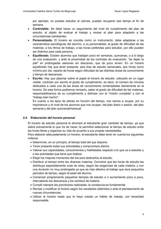 Universidad Católica Santo Toribio de Mogrovejo                             Oscar López Regalado



            por ejemplo, no puedes estudiar el viernes, puedes recuperar ese tiempo el fin de
            semana.
           Controlable. Se debe hacer un seguimiento del nivel de cumplimiento del plan de
            estudio, al objeto de evaluar el trabajo y revisar el plan para adaptarlo a las
            circunstancias cambiantes.
           Personalizado. El horario se concibe como un instrumento, debe adaptarse a las
            característica psicológicas del alumno, a su personalidad, al grado de dificultad de las
            materias, a los ritmos de trabajo, a las horas preferidas para estudiar, por ello pueden
            ser distintos para cada persona.
           Equilibrado. Existen alumnos que trabajan poco en semanas, quincenas, o a lo largo
            de una evaluación, y ante la proximidad de los controles de evaluación, "se dejan la
            piel" en prolongadas sesiones sin descanso, que de poco sirven. En un horario
            equilibrado hay que tener presente, seis días de estudio semanales, dos horas como
            mínimo por día, reparto de horas según dificultad de las distintas áreas de conocimiento
            y tiempo de descansos.
           Escrito. Hay que plasmar sobre el papel el horario de estudio, colocarlo en un lugar
            visible, controlar por escrito el grado de cumplimiento, es decir, el número de minutos
            dedicados a cada una de las áreas de conocimiento contempladas diariamente en el
            horario. De esta forma podremos revisarlo, saber el grado de dificultad de las materias,
            responsabilizamos de su cumplimiento y disfrutar con la "misión cumplida" y con el
            "trabajo bien hecho".
            En cuanto a los tipos de planes en función del tiempo, nos vamos a ocupar, por su
            importancia y el nivel de los alumnos que nos ocupan, del plan diario o sesión, del plan
            semanal y del plan quincenal/mensual.


2.4.       Elaboración del horario personal
       El horario de estudio personal le ahorrará al estudiante gran cantidad de tiempo, ya que
       sabrá previamente lo que ha de hacer; le permitirá seleccionar el tiempo de estudio entre
       las horas libres y organizar su vida de acuerdo a sus propias necesidades.
       Para elaborar adecuadamente un horario, el estudiante debe tener en cuenta los siguientes
       criterios:
          Determinar, en un principio, el tiempo total del que dispone.
          Tener presente todas sus actividades y compromisos diarios.
          Valorar sus capacidades, conocimientos y habilidades respecto a lo que va a estudiar y
            a las actividades que tiene que realizar.
          Elegir los mejores momentos del día para dedicarlos al estudio.
          Distribuir el tiempo entre las diversas materias. Conviene que las horas de estudio las
            distribuya separadamente unas de otras, según las exigencias de cada materia, y con
            una duración no muy prolongada ya que es más efectivo el trabajo que dura pequeños
            períodos de tiempo, según la edad del alumno.
          Comenzar programando pequeños tiempos de estudio e ir aumentando poco a poco,
            intercalando los descansos y los cambios de materia.
          Cumplir siempre las previsiones realizadas: la constancia es fundamental.
          Revisar y modificar el horario según los resultados obtenidos o ante el planteamiento de
            nuevas circunstancias.
          Utilizar el horario hasta que le haya creado un hábito de trabajo, con tenacidad
            responsable.



                                                                                                   4
 
