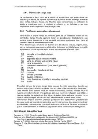 Universidad Católica Santo Toribio de Mogrovejo                            Oscar López Regalado



             2.4.1. Planificación a largo plazo

        La planificación a largo plazo va a permitir al alumno tener una visión global, en
        conjunto y en detalle, de aquellos aspectos que le puedan afectar a lo largo de todo el
        ciclo: fechas, trabajos, fiestas, etc. Planificar estos compromisos con antelación le
        ayuda a organizarse mejor, a dosificar el esfuerzo y, en definitiva, a ser más
        responsable en el cumplimiento de sus obligaciones.

        2.4.2. Planificación a corto plazo - plan semanal

        Para olvidar el propio tiempo es necesario partir de un cuidadoso análisis de las
        actividades diarias. Resulta oportuno tomar en consideración detalladamente una
        semana entera, después de lo cual se podrá reconstruir una jornada tipo y hacer el
        promedio diario de las diversas actividades.
        Antes de comenzar a enumerar los diversos tipos de actividad (escuela, deporte, relax,
        etc.); a continuación se propone una lista inicial de tipos de actividad a la que es posible
        agregar otras o quitar algunas según la edad y la ocupación. (Serafini, 2000).

          SC      escuela, universidad o trabajo
          ST      estudio
          SP      deporte y actividades al aire libre
          AM      ver a los amigos y al novio/la novia
          TV      mirar la televisión
          DI      diversión fuera de casa (cine, teatro, partidos)
          LE      lectura
          TR      transporte y desplazamientos
          CO      comidas
          LV      lavarse y vestirse
          AC      ayudar en la casa
          RX      relax (hablar por el teléfono, escuchar música)
          SU      sueño

    El análisis del uso del propio tiempo debe hacerse de modo sistemático, durante una
    semana entera (que puede incluir sólo los días laborales, o bien también el fin de semana).
    Debe referirse a una semana típica, sin fiestas ocasionales y, además, no debe influir en
    nuestro comportamiento (en otras palabras, para que nuestra investigación sea válida no
    hay que cambiar de costumbres). Por último, el análisis debe realizarse con rigor: no es
    correcto hacer pasar por “estudio” una hora transcurrida con la mente en las nubes.
    Para recoger datos se construye una tabla que lleve los días de la semana y las horas del
    día; cada casilla así obtenida corresponde a una hora de tiempo y debe posteriormente ser
    subdividida en cuatro espacios que significan los cuartos de hora. Partamos entonces de
    que un cuarto de hora es la unidad más pequeña en la que subdividimos nuestra jornada.

REFERENCIAS BIBLIOGRÁFICAS

Bernardo, J. (1995). Cómo Aprender Mejor. Madrid: Ediciones Rialp S.A.,
Palomino (s/a). Planificación del estudio. Recuperado el 23 de Marzo del 2008, de
    http://perso.wanadoo.es/angel.saez/pagina_nueva_145.htm
Serafini, M. T. (2000). Cómo se estudia. Barcelona: Editorial Paidós, SAICF.
Cisneros, T. (s/a). Metodología y estrategia del trabajo universitario. Ediciones Massey And
    Vanier.

                                                                                                  5
 