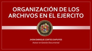 ORGANIZACIÓN DE LOS
ARCHIVOS EN EL EJERCITO
JHON ENRIQUE CORTES SAPUYES
Asesor en Gestión Documental
 