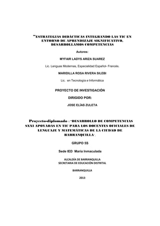 “ESTRATEGIAS DIDÁCTICAS INTEGRANDO LAS TIC EN
ENTORNO DE APRENDIZAJE SIGNIFICATIVO,
DESARROLLAMOS COMPETENCIAS
Autores:
MYFAIR LADYS ARIZA SUAREZ
Lic. Lenguas Modernas, Especialidad Español- Francés.
MARIDILLA ROSA RIVERA SILEBI
Lic. en Tecnología e Informática
PROYECTO DE INVESTIGACIÓN
DIRIGIDO POR:
JOSE ELÍAS ZULETA
Proyecto-diplomado : "DESARROLLO DE COMPETENCIAS
SXXI APOYADAS EN TIC PARA LOS DOCENTES OFICIALES DE
LENGUAJE Y MATEMÁTICAS DE LA CIUDAD DE
BARRANQUILLA",
GRUPO 5S
Sede IED María Inmaculada
ALCALDÍA DE BARRANQUILLA
SECRETARIA DE EDUCACIÓN DISTRITAL
BARRANQUILLA
2013
 