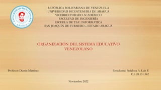 REPÚBLICA BOLIVARIANA DE VENEZUELA
UNIVERSIDAD BICENTENERIA DE ARAGUA
VICERRECTORADO ACADÉMICO
FACULTAD DE INGENIERÍA
ESCUELA DE T.S.U. INFORMATICA
SAN JOAQUÍN DE TURMERO – ESTADO ARAGUA
Profesor: Dustin Martínez Estudiante: Peñaloza A. Luis F.
C.I: 28.131.342
Noviembre 2022
ORGANIZACIÓN DEL SISTEMA EDUCATIVO
VENEZOLANO
 