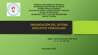 ORGANIZACIÓN DEL SISTEMA
EDUCATIVO VENEZOLANO
REPÚBLICA BOLIVARIANA DE VENEZUELA
UNIVERSIDAD BICENTENARIA DE ARAGUA
VICERRECTORADO ACADÉMICO
FACULTAD DE CIENCIAS ADMINISTRATIVAS Y SOCIALES
ESCUELA DE PSICOLOGÍA
ASIGNATURA: ÉTICA Y CULTURA UNIVERSITARIA
CREATEC TÁCHIRA
Autor: Janerd Alexander Niño Nieto
C.I. V.- 31.242.135
Noviembre 2022
 