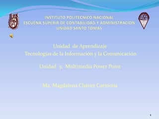 INSTITUTO POLITECNICO NACIONALESCUENA SUPERIR DE CONTABILIDAD Y ADMINISTRACIONUNIDAD SANTO TOMAS  Unidad  de Aprendizaje Tecnologías de la Información y la Comunicación Unidad  3:  Multimedia Power Point Ma. Magdalena Chávez Carmona 1 