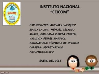 INSTITUTO NACIONAL
“CEICOM”
ESTUDIANTES: GUEVARA VASQUEZ
MARIA LAURA, MENDEZ VELASCO
MARIA, ORELLANA ZURITA JIMENA,
VALDIVIA FERREL MARYSOL
ASIGNATURA: TÉCNICAS DE OFICINA
CARRERA: SECRETARIADO
ADMINISTRATIVO
ENERO DEL 2018
 