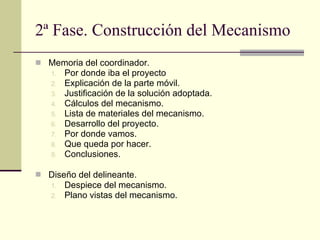 2ª Fase. Construcción del Mecanismo Memoria del coordinador.  Por donde iba el proyecto Explicación de la parte móvil. Justificación de la solución adoptada. Cálculos del mecanismo. Lista de materiales del mecanismo. Desarrollo del proyecto. Por donde vamos. Que queda por hacer.  Conclusiones. Diseño del delineante . Despiece del mecanismo. Plano vistas del mecanismo. 