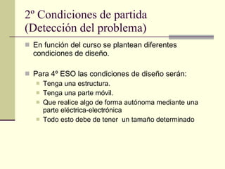 2º Condiciones de partida (Detección del problema) En función del curso se plantean diferentes condiciones de diseño. Para 4º ESO las condiciones de diseño serán: Tenga una estructura. Tenga una parte móvil. Que realice algo de forma autónoma mediante una parte eléctrica-electrónica Todo esto debe de tener  un tamaño determinado  