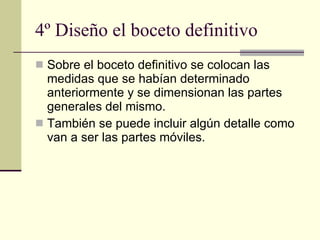 4º Diseño el boceto definitivo Sobre el boceto definitivo se colocan las medidas que se habían determinado anteriormente y se dimensionan las partes generales del mismo. También se puede incluir algún detalle como van a ser las partes móviles. 