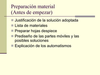 Preparación material (Antes de empezar) Justificación de la solución adoptada Lista de materiales Preparar hojas despiece Prediseño de las partes móviles y las posibles soluciones Explicación de los automatismos 