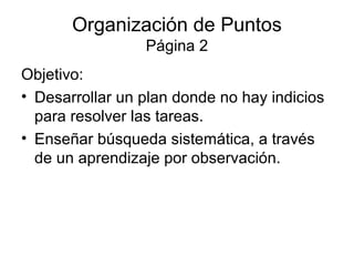 Organización de Puntos
                 Página 2
Objetivo:
• Desarrollar un plan donde no hay indicios
  para resolver las tareas.
• Enseñar búsqueda sistemática, a través
  de un aprendizaje por observación.
 