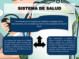 SISTEMA DE SALUD


               Se entiende por el conjunto de entidades encargadas de las
          intervenciones en la sociedad que tienen como propósito principal la
                                         salud.




                                                       Estas intervenciones o acciones de
Los sistemas de salud son el reflejo                   Abarcan la atención a las personas y al
de importantes valores sociales que                    entorno, realizada con la finalidad de
                                                       promover, proteger o recuperar la salud, o
también se expresan en los marcos
                                                       de reducir o compensar la incapacidad
jurídicos e institucionales en los que                 irrecuperable, independientemente de la
se encuadra la formulación de las                      naturaleza pública, estatal, no estatal o
políticas de salud.                                    privada de los agentes sanitarios
 