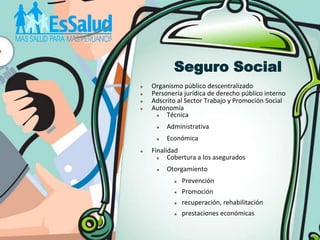 Seguro Social
   Organismo público descentralizado
   Personería jurídica de derecho público interno
   Adscrito al Sector Trabajo y Promoción Social
   Autonomía
        Técnica
        Administrativa
        Económica
   Finalidad
         Cobertura a los asegurados
        Otorgamiento
              Prevención
              Promoción
              recuperación, rehabilitación
              prestaciones económicas
 