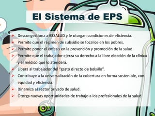 El Sistema de EPS
 Descongestiona a ESSALUD y le otorgan condiciones de eficiencia.
 Permite que el régimen de subsidio se focalice en los pobres.
 Permite poner el énfasis en la prevención y promoción de la salud
 Permite que el trabajador ejerza su derecho a la libre elección de la clínica
   y el médico que lo atenderá.
 Libera al trabajador del “gasto directo de bolsillo”.
 Contribuye a la universalización de la cobertura en forma sostenible, con
   equidad y eficiencia.
 Dinamiza el sector privado de salud.
 Otorga nuevas oportunidades de trabajo a los profesionales de la salud.
 