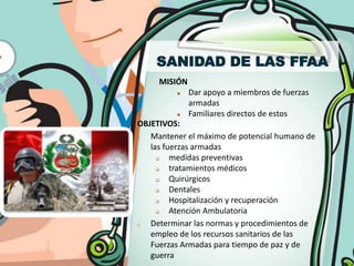 SANIDAD DE LAS FFAA
     MISIÓN
             Dar apoyo a miembros de fuerzas
              armadas
             Familiares directos de estos
OBJETIVOS:
1. Mantener el máximo de potencial humano de
   las fuerzas armadas
        medidas preventivas
        tratamientos médicos
        Quirúrgicos
        Dentales
        Hospitalización y recuperación
        Atención Ambulatoria
2. Determinar las normas y procedimientos de
   empleo de los recursos sanitarios de las
   Fuerzas Armadas para tiempo de paz y de
   guerra
 