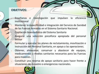 OBJETIVOS:

3.   Enseñanza e investigación que impulsen la eficiencia
     institucional
4.   Mantener la especificidad e integración del Servicio de Sanidad
     de las Fuerzas Armadas en el Sistema Sanitario Nacional.
5.   Copilación bioestadística del Sistema Sanitario
6.   Asegurar una selección psicofísica apropiada del personal
     Militar
7.   Formular y ejecutar los planes de reclutamiento, movilización e
     instrucción del Personal Sanitario, en apoyo a las operaciones.
8.   Obtener, almacenar, conservar y abastecer de equipos,
     medicamentos y medios sanitarios necesarios para las Fuerzas
     para misiones.
9.   Constituir una reserva de apoyo sanitario para hacer frente a
     situaciones de desastre o emergencias nacionales.
 