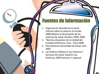 Fuentes de Información
1. Organización Mundial de la Salud.
   Informe sobre la salud en el mundo
   2000.Mejorar el desempeño de los
   sistemas de salud. Ginebra: OMS; 2000.
2. “Normas de gestion de la Calidad del
   Cuidado Enfermero. Lima – Perú 2008.
3. Plan Nacional Concertado de Salud. Julio
   2007.
4. Las Políticas Públicas Y Los Sistemas Y
   Servicios De Salud. Salud En Las
   Américas, 2007.Volumen I–regional
 