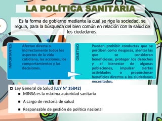 LA POLÍTICA SANITARIA
                Es la forma de gobierno mediante la cual se rige la sociedad, se
              regula, para la búsqueda del bien común en relación con la salud de
                                        los ciudadanos.




                                                  OBJETIVO
IMPORTANTES




                   Afectan directa o                         Pueden prohibir conductas que se
                   indirectamente todos los                  perciben como riesgosas, alentar las
                   aspectos de la vida                       que           se          consideran
                   cotidiana, las acciones, los              beneficiosas, proteger los derechos
                   comportamientos y las                     y el bienestar de algunas
                   decisiones.                               poblaciones,     impulsar     ciertas
                                                             actividades      o      proporcionar
                                                             beneficios directos a los ciudadanos
                                                             necesitados.
             Ley General de Salud (LEY N° 26842)
                 MINSA es la máxima autoridad sanitaria

                  A cargo de rectoría de salud
                  Responsable de gestión de política nacional
 