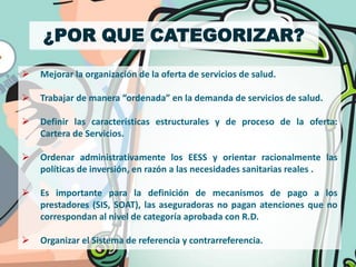 ¿POR QUE CATEGORIZAR?

   Mejorar la organización de la oferta de servicios de salud.

   Trabajar de manera “ordenada” en la demanda de servicios de salud.

   Definir las características estructurales y de proceso de la oferta:
    Cartera de Servicios.

   Ordenar administrativamente los EESS y orientar racionalmente las
    políticas de inversión, en razón a las necesidades sanitarias reales .

   Es importante para la definición de mecanismos de pago a los
    prestadores (SIS, SOAT), las aseguradoras no pagan atenciones que no
    correspondan al nivel de categoría aprobada con R.D.

   Organizar el Sistema de referencia y contrarreferencia.
 
