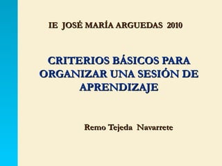 IE  JOSÉ MARÍA ARGUEDAS  2010 CRITERIOS BÁSICOS PARA ORGANIZAR UNA SESIÓN DE APRENDIZAJE Remo Tejeda  Navarrete 