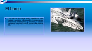 El barco
 Los barcos de carga están diseñados para
realizar servicios comerciales transportando
mercancía heterogénea y llevando, a veces,
pasajeros, pero sin que su número exceda de
12..
 