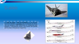 El avion
Un avión de carga, o avión de transporte, es una aeronave
de ala fija diseñada o convertida para el transporte de bienes,
más que pasajeros. Están desprovistos de instalaciones para
pasajeros, y generalmente ofrecen unas puertas más grandes
para la carga y desacarga de cargamento. .
 
