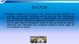 DUCTOS
 traslado bienes de un lugar a otro. Dentro de esta acepción se
incluyen numerosos conceptos, de los que los más importantes
son infraestructuras, vehículos y operaciones. Los transportes
pueden también distinguirse según la posesión y el uso de la red.
Por un lado, está el transporte, sobre el que se entiende que los
vehículos son utilizables por cualquier persona previo pago de
una cantidad de dinero
 