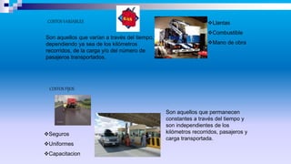COSTOS VARIABLES
COSTOS FIJOS
Son aquellos que varían a través del tiempo,
dependiendo ya sea de los kilómetros
recorridos, de la carga y/o del número de
pasajeros transportados.
Son aquellos que permanecen
constantes a través del tiempo y
son independientes de los
kilómetros recorridos, pasajeros y
carga transportada.
Seguros
Uniformes
Capacitacion
Llantas
Combustible
Mano de obra
 