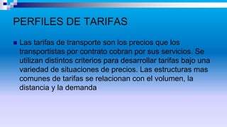 PERFILES DE TARIFAS
 Las tarifas de transporte son los precios que los
transportistas por contrato cobran por sus servicios. Se
utilizan distintos criterios para desarrollar tarifas bajo una
variedad de situaciones de precios. Las estructuras mas
comunes de tarifas se relacionan con el volumen, la
distancia y la demanda
 