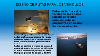 DISEÑO DE RUTAS PARA LOS VEHICULOS
Entre un tercio y dos
tercios de los costos
logísticos totales
normalmente se
encuentran en costos
de transportación.
Aunque hay muchas variaciones dentro
de los problemas d diseño de rutas,
podemos reducirlas a unos cuantos
tipos básicos esta el problemas de
cómo
hallar un camino a trabes de una red
donde el punto de origen es diferente
al punto de destino y cando existen
Múltiples puntos de origen y destino
 