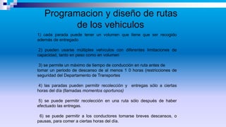 Programacion y diseño de rutas
de los vehiculos
1) cada parada puede tener un volumen que tiene que ser recogido
además de entregado
2) pueden usarse múltiples vehículos con diferentes limitaciones de
capacidad, tanto en peso como en volumen
3) se permite un máximo de tiempo de conducción en ruta antes de
tomar un periodo de descanso de al menos 1 0 horas (restricciones de
seguridad del Departamento de Transportes
4) las paradas pueden permitir recolección y entregas sólo a ciertas
horas del día (llamadas momentos oportunos)
5) se puede permitir recolección en una ruta sólo después de haber
efectuado las entregas.
6) se puede permitir a los conductores tomarse breves descansos, o
pausas, para comer a ciertas horas del día.
 