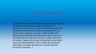 DEFINICION DE TRANSPORTE
La red de transporte es la infraestructura necesaria para la
circulación de los vehículos que transportan las
mercancías o las personas. Suelen estar dispuestas en el
territorio conectando los núcleos de población de tal
manera que se genere una red o malla de diferente
densidad dependiendo del tráfico generado en la zona,
normalmente las redes más densas se sitúan entorno a
los nudos o lugares en los que se conectan varios ejes o
sirven de intercambiador entre medios de transporte
diferentes (carretera-aeropuerto; carretera-puerto;
ferrocarril-carretera...).
 