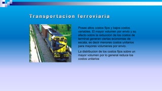 Posee altos costos fijos y bajos costos
variables. El mayor volumen por envio y su
efecto sobre la reduccion de los costos de
terminal generan ciertas economias de
escala, es decir menores costos unitarios
para mayores volumenes por envio.
La distribucion de los costos fijos sobre un
mayor volumen por lo general reduce los
costos unitarios
 