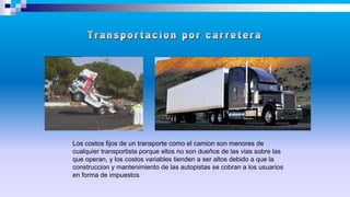 Los costos fijos de un transporte como el camion son menores de
cualquier transportista porque ellos no son dueños de las vias sobre las
que operan, y los costos variables tienden a ser altos debido a que la
construccion y mantenimiento de las autopistas se cobran a los usuarios
en forma de impuestos
 